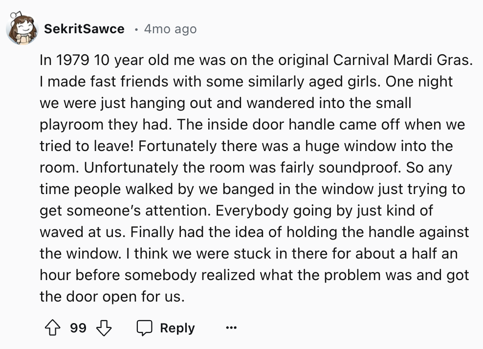 number - SekritSawce 4mo ago In 1979 10 year old me was on the original Carnival Mardi Gras. I made fast friends with some similarly aged girls. One night we were just hanging out and wandered into the small playroom they had. The inside door handle came 